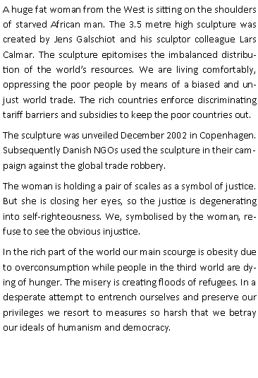 Tekstboks: A huge fat woman from the West is sitting on the shoulders of starved African man. The 3.5 metre high sculpture was created by Jens Galschiot and his sculptor colleague Lars Calmar. The sculpture epitomises the imbalanced distribution of the worlds resources. We are living comfortably, oppressing the poor people by means of a biased and unjust world trade. The rich countries enforce discriminating tariff barriers and subsidies to keep the poor countries out.The sculpture was unveiled December 2002 in Copenhagen. Subsequently Danish NGOs used the sculpture in their campaign against the global trade robbery.The woman is holding a pair of scales as a symbol of justice. But she is closing her eyes, so the justice is degenerating into self-righteousness. We, symbolised by the woman, refuse to see the obvious injustice.In the rich part of the world our main scourge is obesity due to overconsumption while people in the third world are dying of hunger. The misery is creating floods of refugees. In a desperate attempt to entrench ourselves and preserve our privileges we resort to measures so harsh that we betray our ideals of humanism and democracy.