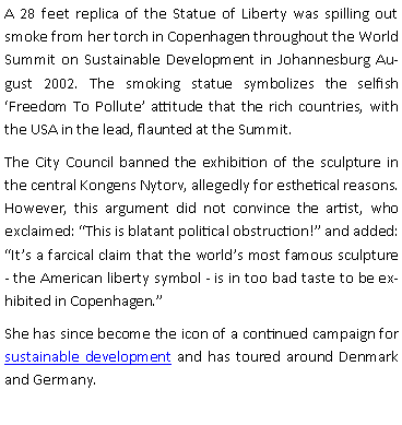 Tekstboks: A 28 feet replica of the Statue of Liberty was spilling out smoke from her torch in Copenhagen throughout the World Summit on Sustainable Development in Johannesburg August 2002. The smoking statue symbolizes the selfish Freedom To Pollute attitude that the rich countries, with the USA in the lead, flaunted at the Summit.The City Council banned the exhibition of the sculpture in the central Kongens Nytorv, allegedly for esthetical reasons. However, this argument did not convince the artist, who exclaimed: This is blatant political obstruction! and added: Its a farcical claim that the worlds most famous sculpture - the American liberty symbol - is in too bad taste to be exhibited in Copenhagen.She has since become the icon of a continued campaign for sustainable development and has toured around Denmark and Germany.