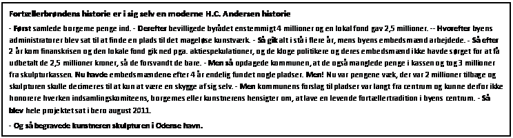 Tekstboks: Fortllerbrndens historie er i sig selv en moderne H.C. Andersen historie  
- Frst samlede borgerne penge ind. - Derefter bevilligede byrdet enstemmigt 4 millioner og en lokal fond gav 2,5 millioner. -- Hvorefter byens administratorer blev sat til at finde en plads til det magelse kunstvrk. - S gik alt i st i flere r, mens byens embedsmnd arbejdede. - S efter 2 r kom finanskrisen og den lokale fond gik ned pga. aktiespekulationer, og de kloge politikere og deres embedsmnd ikke havde srget for at f udbetalt de 2,5 millioner kroner, s de forsvandt de bare. - Men s opdagede kommunen, at de ogs manglede penge i kassen og tog 3 millioner fra skulpturkassen. Nu havde embedsmndene efter 4 r endelig fundet nogle pladser. Men! Nu var pengene vk, der var 2 millioner tilbage og skulpturen skulle decimeres til at kun at vre en skygge af sig selv. - Men kommunens forslag til pladser var langt fra centrum og kunne derfor ikke honorere hverken indsamlingskomiteens, borgernes eller kunstnerens hensigter om, at lave en levende fortllertradition i byens centrum. - S blev hele projektet sat i bero august 2011.   
- Og s begravede kunstneren skulpturen i Odense havn.

