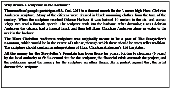 Tekstboks: Why drown a sculpture in the harbour?
Thousands of people participated 8. Oct. 2011 in a funeral march for the 3 meter high Hans Christian Andersen sculpture. Many of the citizens were dressed in black mourning clothes from the turn of the century. When the sculpture reached Odense Harbour it was hoisted 10 meters in the air, and actress Vigga Bro read a fantastic speech. The sculpture sunk into the harbour. After drowning Hans Christian Andersen the citizens had a funeral feast, and then left Hans Christian Andersen alone in water to the neck in the harbour. 
The Hans Christian Andersen sculpture was originally meant to be a part of The Storytellers Fountain, which would be in the centre of Odense, through which there should be story teller tradition. The sculpture should contain an interpretation of Hans Christian Andersens 156 fairytales.
All the money for the Storytellers Fountain has been there for years, but due to slowness (6 years) by the local authority to find a central site for the sculpture, the financial crisis overtook the project, and the politicians spent the money for the sculpture on other things. As a protest against this, the artist drowned the sculpture.



