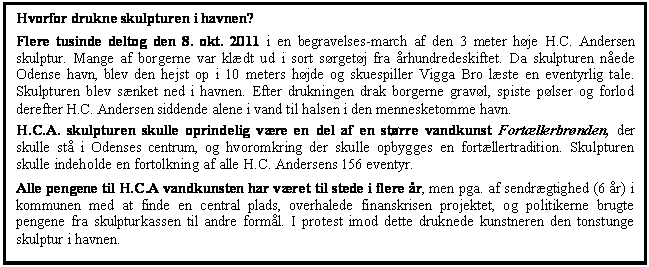 Tekstboks: Hvorfor drukne skulpturen i havnen?
Flere tusinde deltog den 8. okt. 2011 i en begravelses-march af den 3 meter hje H.C. Andersen skulptur. Mange af borgerne var kldt ud i sort srgetj fra rhundredeskiftet. Da skulpturen nede Odense havn, blev den hejst op i 10 meters hjde og skuespiller Vigga Bro lste en eventyrlig tale. Skulpturen blev snket ned i havnen. Efter drukningen drak borgerne gravl, spiste plser og forlod derefter H.C. Andersen siddende alene i vand til halsen i den mennesketomme havn. 
H.C.A. skulpturen skulle oprindelig vre en del af en strre vandkunst Fortllerbrnden, der skulle st i Odenses centrum, og hvoromkring der skulle opbygges en fortllertradition. Skulpturen skulle indeholde en fortolkning af alle H.C. Andersens 156 eventyr.
Alle pengene til H.C.A vandkunsten har vret til stede i flere r, men pga. af sendrgtighed (6 r) i kommunen med at finde en central plads, overhalede finanskrisen projektet, og politikerne brugte pengene fra skulpturkassen til andre forml. I protest imod dette druknede kunstneren den tonstunge skulptur i havnen.


