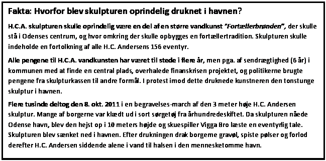 Tekstboks: Fakta: Hvorfor blev skulpturen oprindelig druknet i havnen?
H.C.A. skulpturen skulle oprindelig vre en del af en strre vandkunst Fortllerbrnden, der skulle st i Odenses centrum, og hvor omkring der skulle opbygges en fortllertradition. Skulpturen skulle indeholde en fortolkning af alle H.C. Andersens 156 eventyr.
Alle pengene til H.C.A. vandkunsten har vret til stede i flere r, men pga. af sendrgtighed (6 r) i kommunen med at finde en central plads, overhalede finanskrisen projektet, og politikerne brugte pengene fra skulpturkassen til andre forml. I protest imod dette druknede kunstneren den tonstunge skulptur i havnen.
Flere tusinde deltog den 8. okt. 2011 i en begravelses-march af den 3 meter hje H.C. Andersen skulptur. Mange af borgerne var kldt ud i sort srgetj fra rhundredeskiftet. Da skulpturen nede Odense havn, blev den hejst op i 10 meters hjde og skuespiller Vigga Bro lste en eventyrlig tale. Skulpturen blev snket ned i havnen. Efter drukningen drak borgerne gravl, spiste plser og forlod derefter H.C. Andersen siddende alene i vand til halsen i den mennesketomme havn. 

