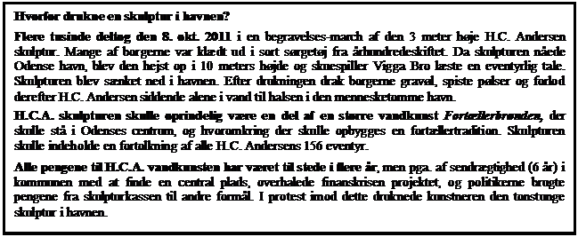 Tekstboks: Hvorfor drukne en skulptur i havnen?
Flere tusinde deltog den 8. okt. 2011 i en begravelses-march af den 3 meter hje H.C. Andersen skulptur. Mange af borgerne var kldt ud i sort srgetj fra rhundredeskiftet. Da skulpturen nede Odense havn, blev den hejst op i 10 meters hjde og skuespiller Vigga Bro lste en eventyrlig tale. Skulpturen blev snket ned i havnen. Efter drukningen drak borgerne gravl, spiste plser og forlod derefter H.C. Andersen siddende alene i vand til halsen i den mennesketomme havn. 
H.C.A. skulpturen skulle oprindelig vre en del af en strre vandkunst Fortllerbrnden, der skulle st i Odenses centrum, og hvoromkring der skulle opbygges en fortllertradition. Skulpturen skulle indeholde en fortolkning af alle H.C. Andersens 156 eventyr.
Alle pengene til H.C.A. vandkunsten har vret til stede i flere r, men pga. af sendrgtighed (6 r) i kommunen med at finde en central plads, overhalede finanskrisen projektet, og politikerne brugte pengene fra skulpturkassen til andre forml. I protest imod dette druknede kunstneren den tonstunge skulptur i havnen.


